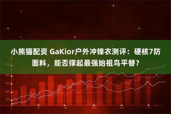 小熊猫配资 GaKior户外冲锋衣测评：硬核7防面料，能否撑起最强始祖鸟平替？