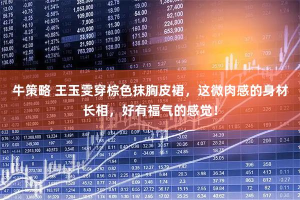 牛策略 王玉雯穿棕色抹胸皮裙，这微肉感的身材长相，好有福气的感觉！