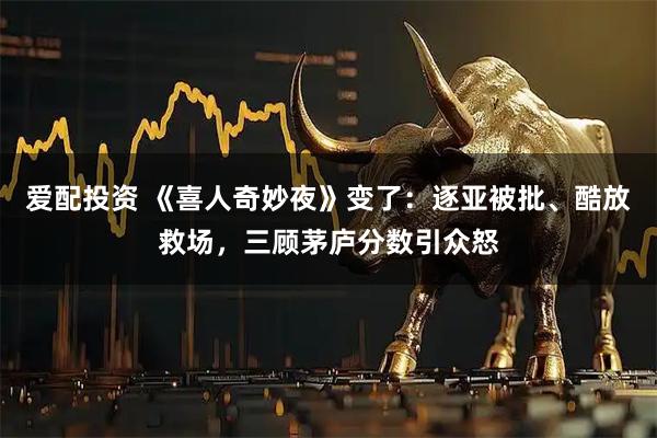 爱配投资 《喜人奇妙夜》变了：逐亚被批、酷放救场，三顾茅庐分数引众怒