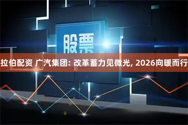 拉伯配资 广汽集团: 改革蓄力见微光, 2026向暖而行