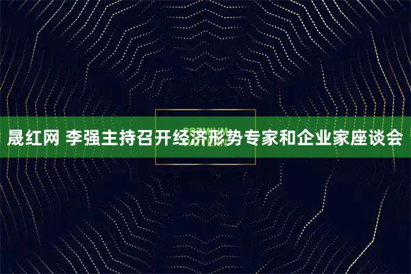 晟红网 李强主持召开经济形势专家和企业家座谈会