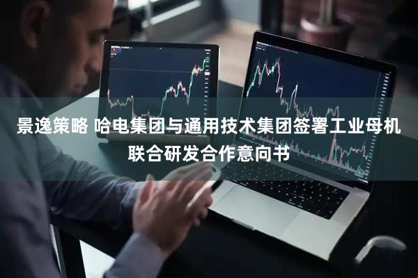 景逸策略 哈电集团与通用技术集团签署工业母机联合研发合作意向书