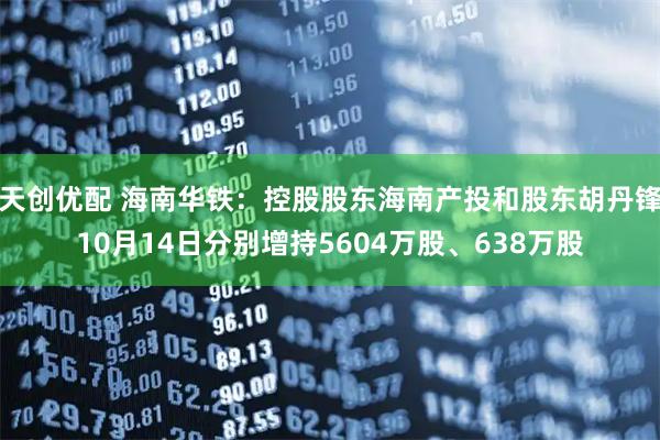 天创优配 海南华铁：控股股东海南产投和股东胡丹锋10月14日分别增持5604万股、638万股