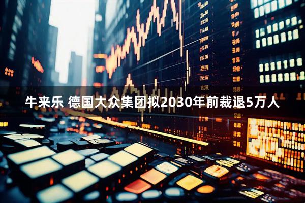 牛来乐 德国大众集团拟2030年前裁退5万人