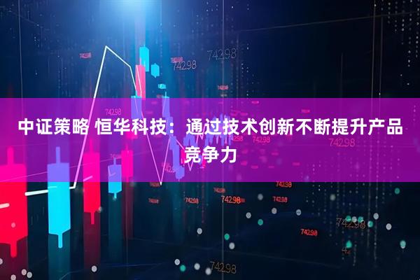 中证策略 恒华科技:通过技术创新不断提升产品竞争力