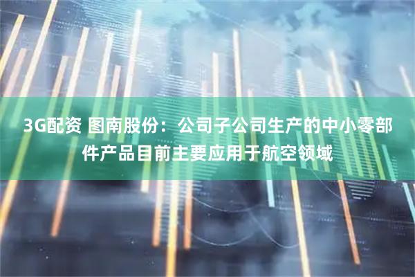 3G配资 图南股份：公司子公司生产的中小零部件产品目前主要应用于航空领域
