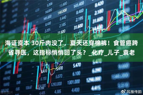 海证资本 30斤肉没了，夏天还穿棉裤！食管癌跨省寻医，这指标悄悄回了头？_化疗_儿子_袁老