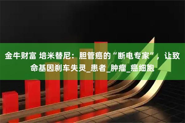 金牛财富 培米替尼:胆管癌的“断电专家”,让致命基因刹车失灵_患者_肿瘤_癌细胞