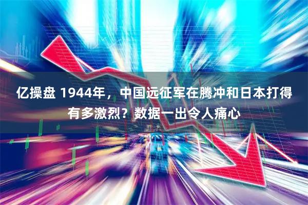 亿操盘 1944年，中国远征军在腾冲和日本打得有多激烈？数据一出令人痛心