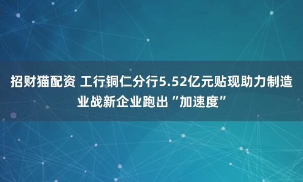 招财猫配资 工行铜仁分行5.52亿元贴现助力制造业战新企业跑出“加速度”