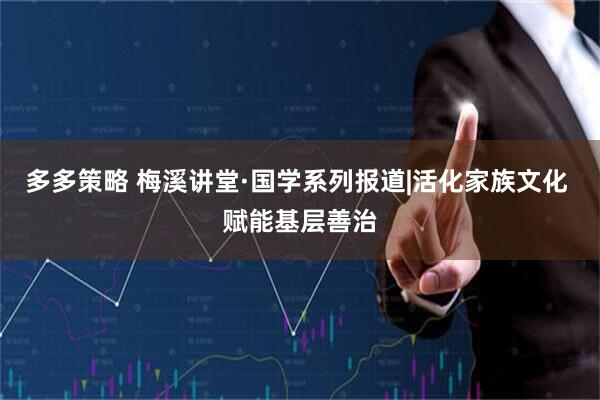 多多策略 梅溪讲堂·国学系列报道|活化家族文化 赋能基层善治