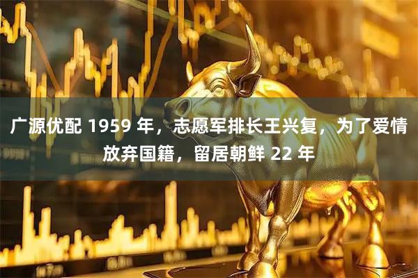 广源优配 1959 年，志愿军排长王兴复，为了爱情放弃国籍，留居朝鲜 22 年