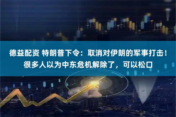 德益配资 特朗普下令:取消对伊朗的军事打击!很多人以为中东危机解除了,可以松口
