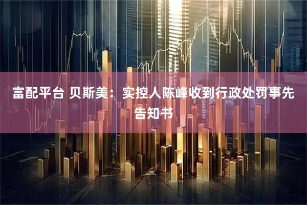 富配平台 贝斯美：实控人陈峰收到行政处罚事先告知书