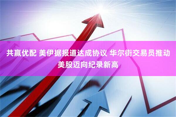 共赢优配 美伊据报道达成协议 华尔街交易员推动美股迈向纪录新高