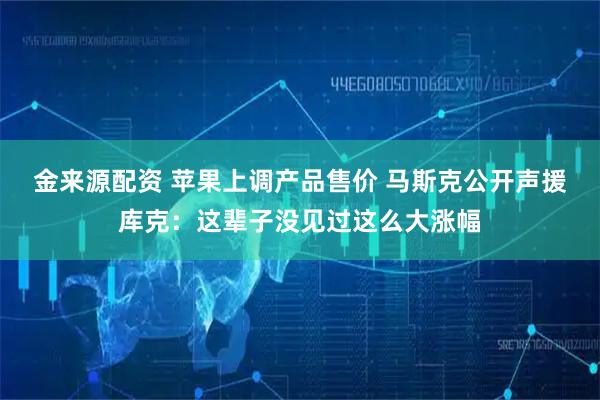 金来源配资 苹果上调产品售价 马斯克公开声援库克：这辈子没见过这么大涨幅