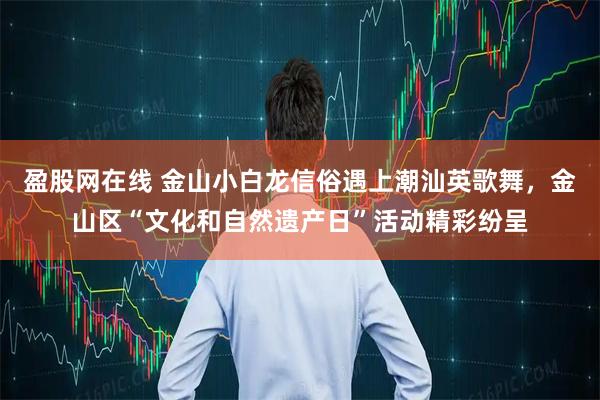 盈股网在线 金山小白龙信俗遇上潮汕英歌舞,金山区“文化和自然遗产日”活动精彩纷呈