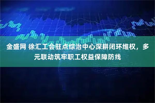 金盛网 徐汇工会驻点综治中心深耕闭环维权，多元联动筑牢职工权益保障防线