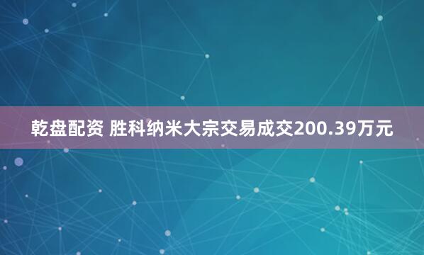 乾盘配资 胜科纳米大宗交易成交200.39万元