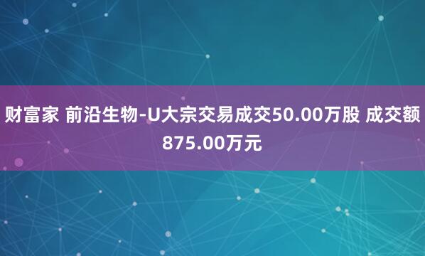 财富家 前沿生物-U大宗交易成交50.00万股 成交额875.00万元