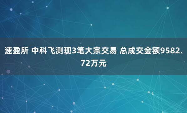速盈所 中科飞测现3笔大宗交易 总成交金额9582.72万元