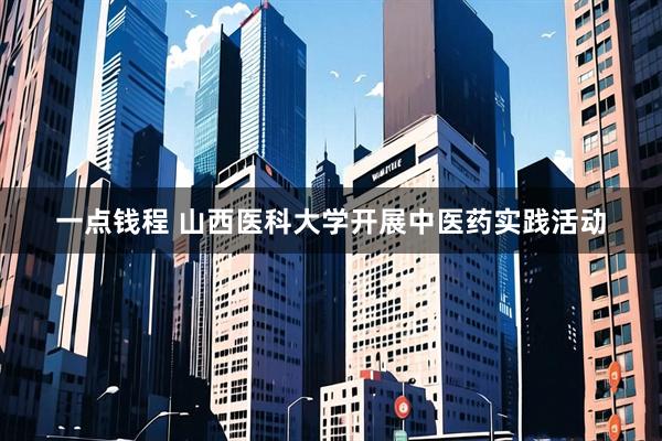 一点钱程 山西医科大学开展中医药实践活动